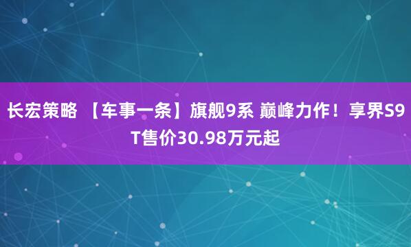 长宏策略 【车事一条】旗舰9系 巅峰力作！享界S9T售价30.98万元起