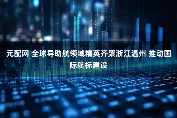 元配网 全球导助航领域精英齐聚浙江温州 推动国际航标建设