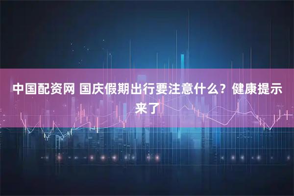 中国配资网 国庆假期出行要注意什么？健康提示来了