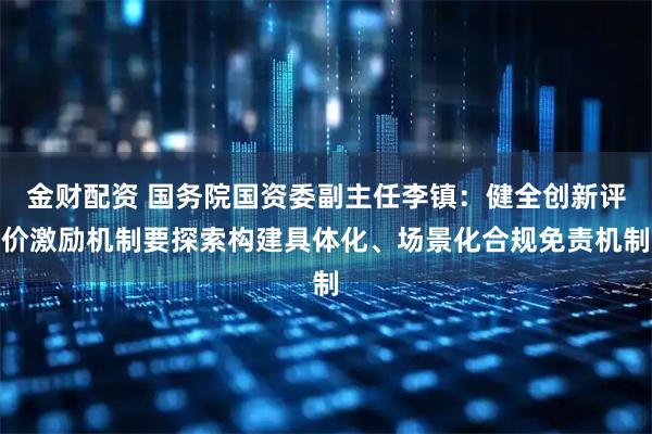金财配资 国务院国资委副主任李镇：健全创新评价激励机制要探索构建具体化、场景化合规免责机制