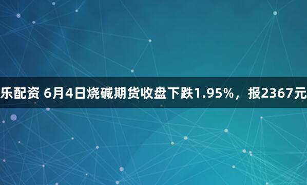 乐配资 6月4日烧碱期货收盘下跌1.95%，报2367元