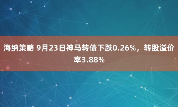 海纳策略 9月23日神马转债下跌0.26%，转股溢价率3.88%