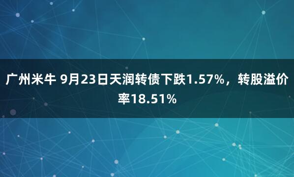 广州米牛 9月23日天润转债下跌1.57%，转股溢价率18.51%