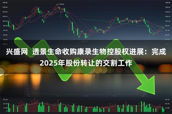 兴盛网  透景生命收购康录生物控股权进展：完成2025年股份转让的交割工作