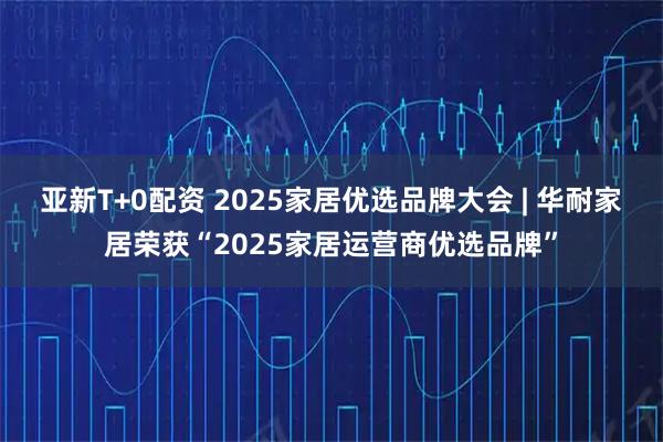亚新T+0配资 2025家居优选品牌大会 | 华耐家居荣获“2025家居运营商优选品牌”