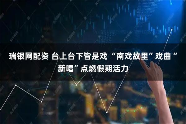 瑞银网配资 台上台下皆是戏 “南戏故里”戏曲“新唱”点燃假期活力