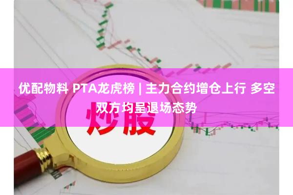 优配物料 PTA龙虎榜 | 主力合约增仓上行 多空双方均呈退场态势